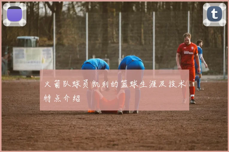 火箭队球员凯利的篮球生涯及技术特点介绍