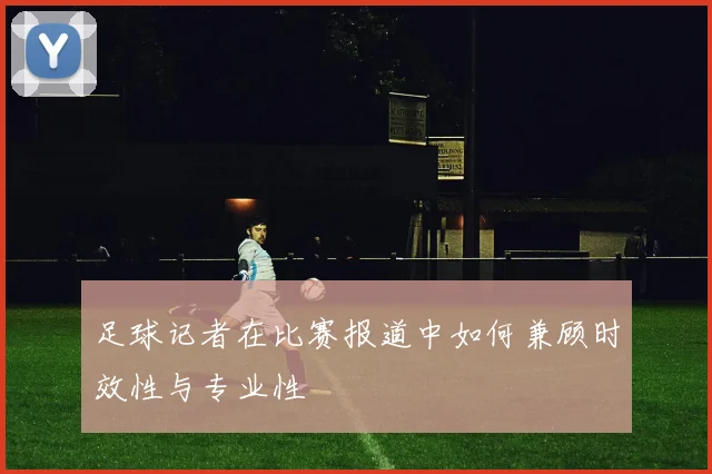 足球记者在比赛报道中如何兼顾时效性与专业性