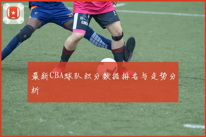 最新CBA球队积分数据排名与走势分析