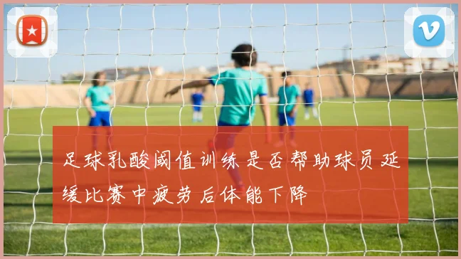 足球乳酸阈值训练是否帮助球员延缓比赛中疲劳后体能下降