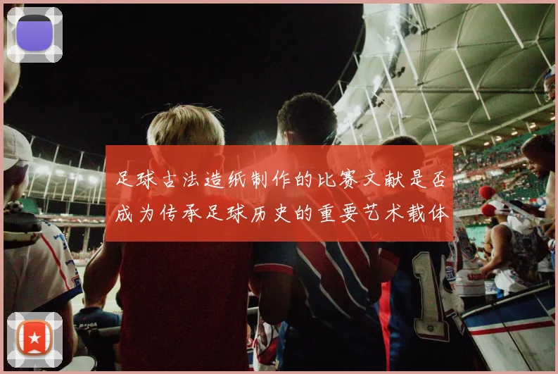 足球古法造纸制作的比赛文献是否成为传承足球历史的重要艺术载体