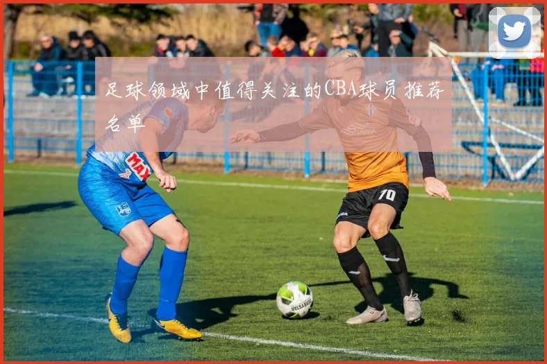 足球领域中值得关注的CBA球员推荐名单