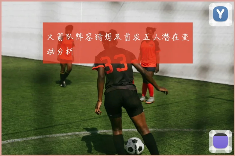 火箭队阵容猜想及首发五人潜在变动分析